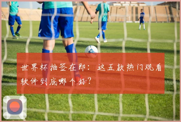 世界杯抽签在即：这五款热门观看软件到底哪个好？