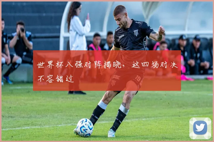 世界杯八强对阵揭晓，这四场对决不容错过