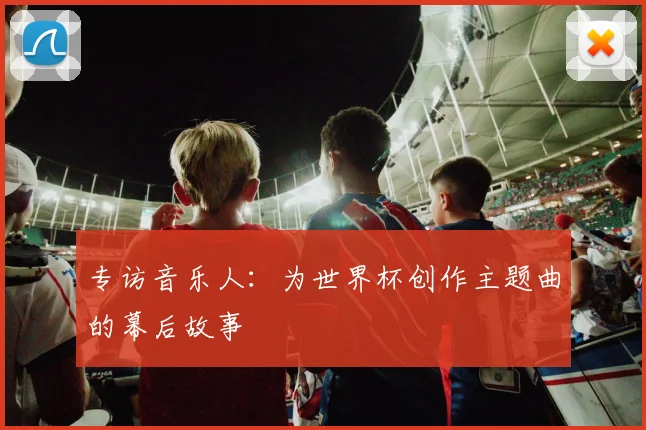 专访音乐人：为世界杯创作主题曲的幕后故事