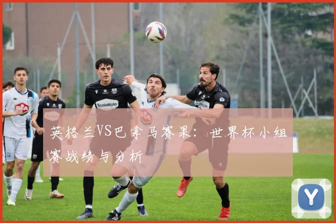 英格兰VS巴拿马赛果：世界杯小组赛战绩与分析