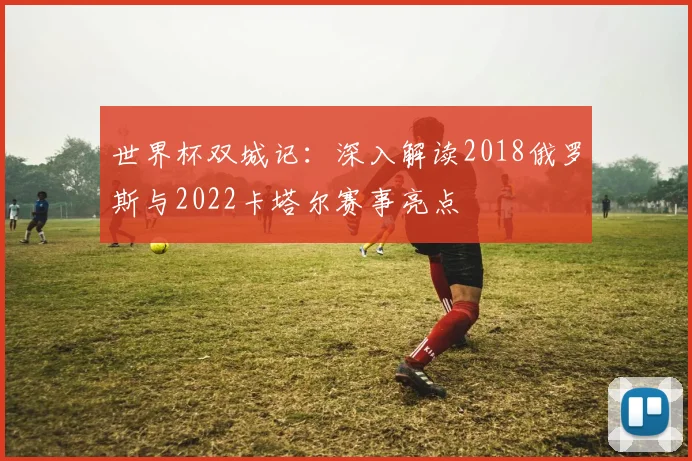 世界杯双城记：深入解读2018俄罗斯与2022卡塔尔赛事亮点